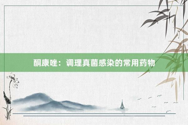酮康唑：调理真菌感染的常用药物